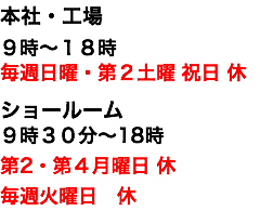 本社・工場 ９時〜１８時 毎週日曜・第２土曜 祝日 休 ショールーム ９時３０分〜18時 第2・第４月曜日 休 毎週火曜日　休 